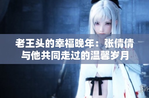 老王头的幸福晚年：张倩倩与他共同走过的温馨岁月