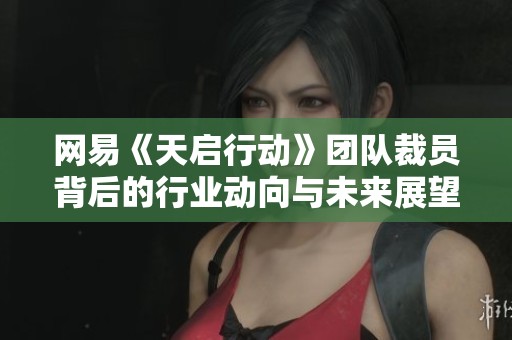 网易《天启行动》团队裁员背后的行业动向与未来展望
