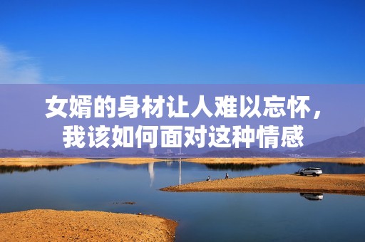 女婿的身材让人难以忘怀，我该如何面对这种情感