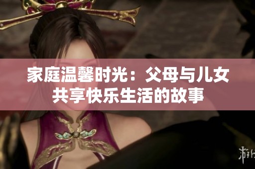 家庭温馨时光：父母与儿女共享快乐生活的故事