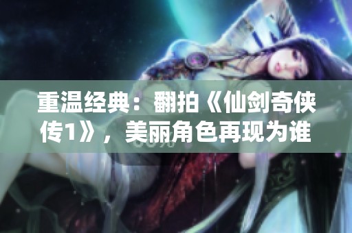 重温经典：翻拍《仙剑奇侠传1》，美丽角色再现为谁引发关注