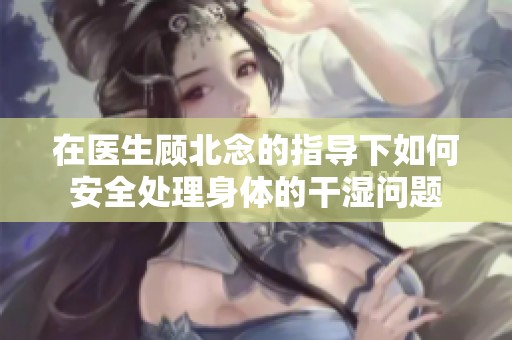 在医生顾北念的指导下如何安全处理身体的干湿问题