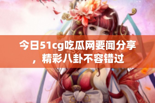 今日51cg吃瓜网要闻分享，精彩八卦不容错过