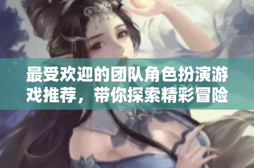 最受欢迎的团队角色扮演游戏推荐，带你探索精彩冒险世界