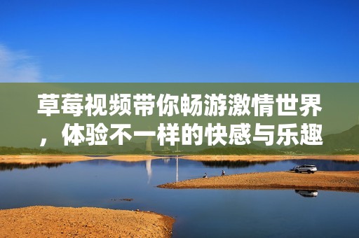 草莓视频带你畅游激情世界，体验不一样的快感与乐趣