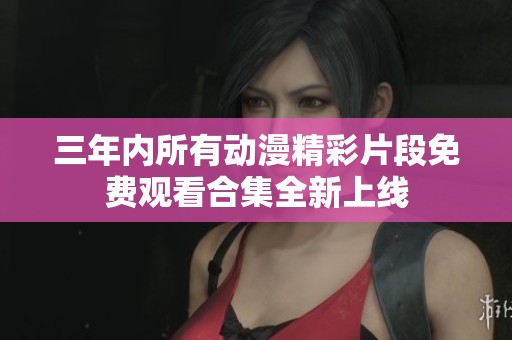 三年内所有动漫精彩片段免费观看合集全新上线