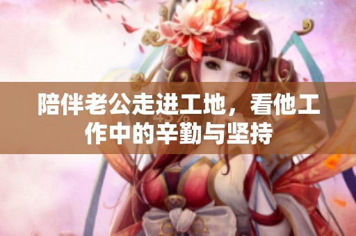 陪伴老公走进工地，看他工作中的辛勤与坚持