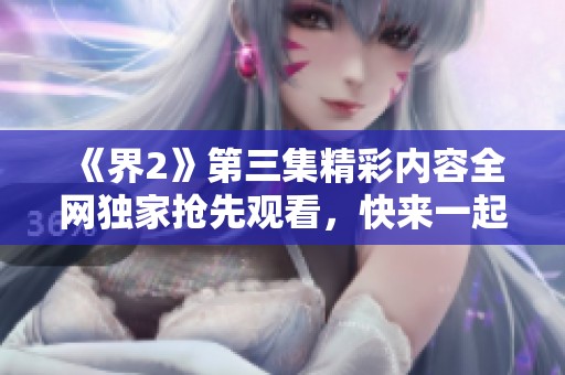 《界2》第三集精彩内容全网独家抢先观看，快来一起感受！