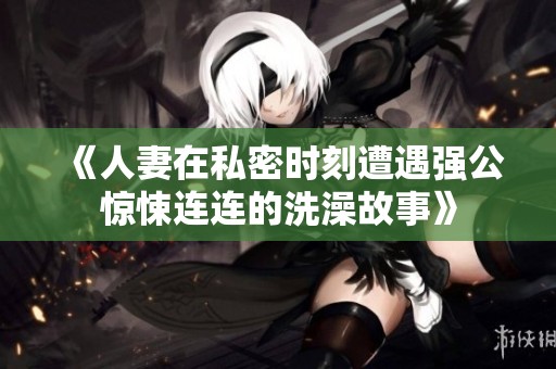 《人妻在私密时刻遭遇强公惊悚连连的洗澡故事》