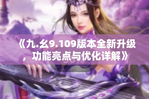 《九.幺9.109版本全新升级，功能亮点与优化详解》