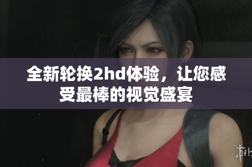 全新轮换2hd体验，让您感受最棒的视觉盛宴