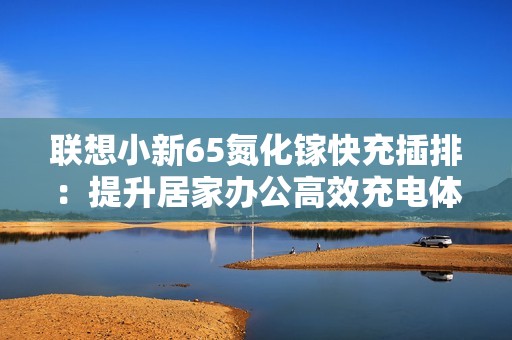 联想小新65氮化镓快充插排：提升居家办公高效充电体验的智能选择