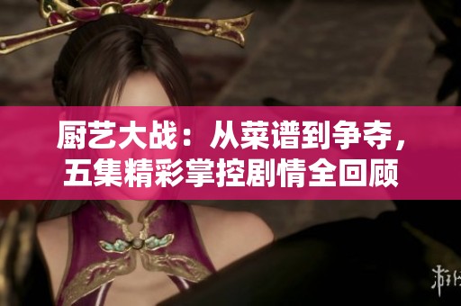 厨艺大战：从菜谱到争夺，五集精彩掌控剧情全回顾
