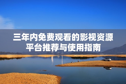 三年内免费观看的影视资源平台推荐与使用指南