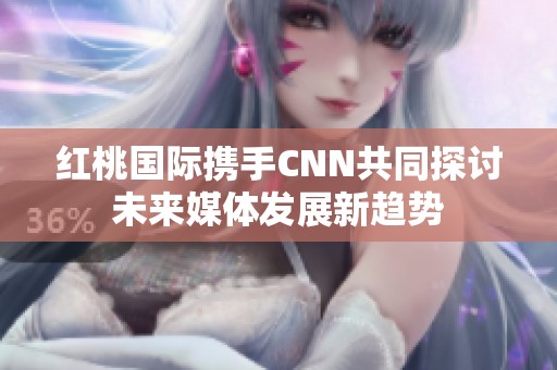 红桃国际携手CNN共同探讨未来媒体发展新趋势