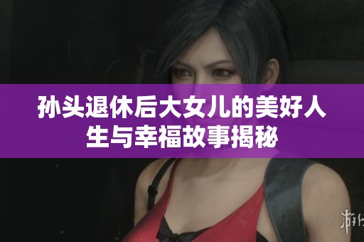 孙头退休后大女儿的美好人生与幸福故事揭秘