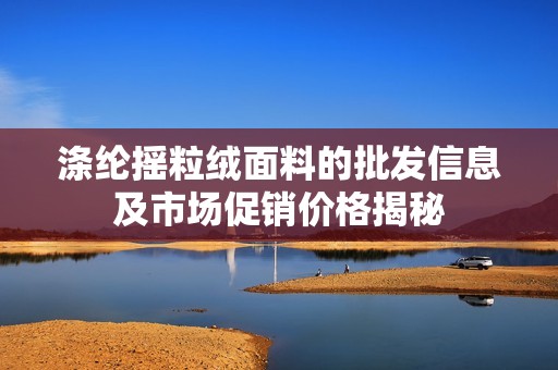 涤纶摇粒绒面料的批发信息及市场促销价格揭秘