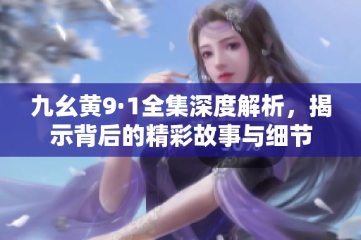 九幺黄9·1全集深度解析，揭示背后的精彩故事与细节