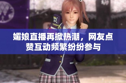 媚娘直播再掀热潮，网友点赞互动频繁纷纷参与