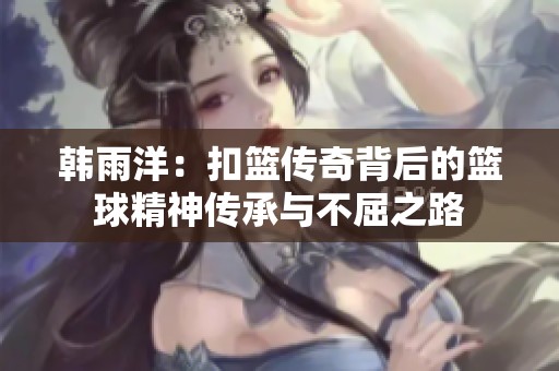 韩雨洋：扣篮传奇背后的篮球精神传承与不屈之路