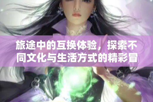 旅途中的互换体验，探索不同文化与生活方式的精彩冒险