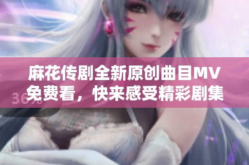 麻花传剧全新原创曲目MV免费看，快来感受精彩剧集魅力