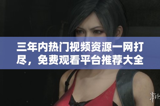 三年内热门视频资源一网打尽，免费观看平台推荐大全