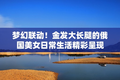 梦幻联动！金发大长腿的俄国美女日常生活精彩呈现