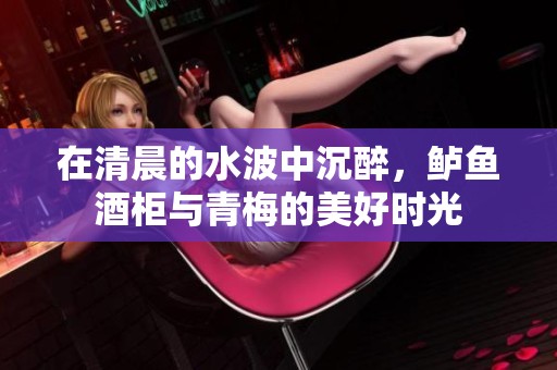 在清晨的水波中沉醉，鲈鱼酒柜与青梅的美好时光