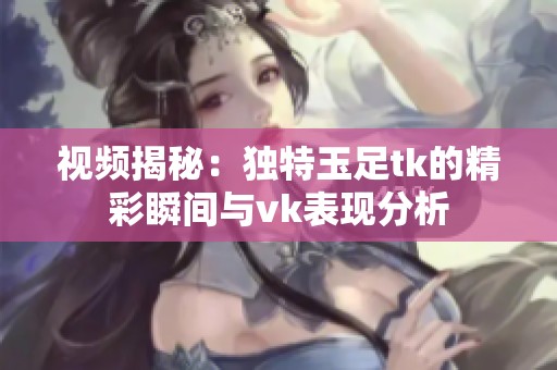 视频揭秘：独特玉足tk的精彩瞬间与vk表现分析