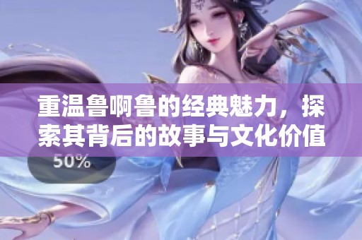 重温鲁啊鲁的经典魅力，探索其背后的故事与文化价值