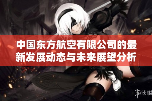 中国东方航空有限公司的最新发展动态与未来展望分析