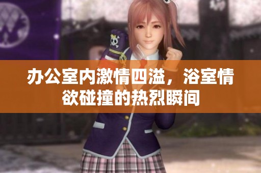 办公室内激情四溢，浴室情欲碰撞的热烈瞬间