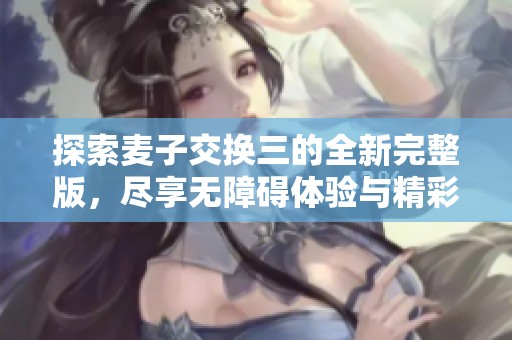探索麦子交换三的全新完整版，尽享无障碍体验与精彩内容