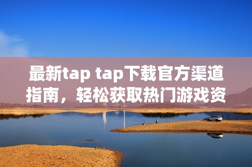 最新tap tap下载官方渠道指南，轻松获取热门游戏资源