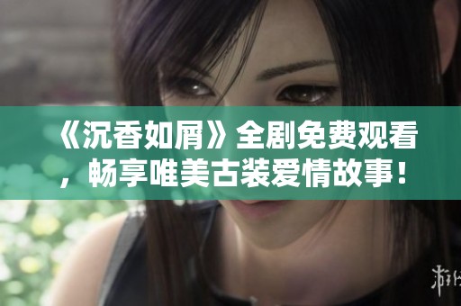 《沉香如屑》全剧免费观看，畅享唯美古装爱情故事！