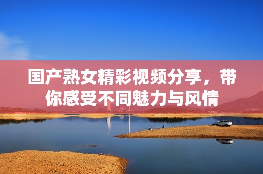 国产熟女精彩视频分享，带你感受不同魅力与风情