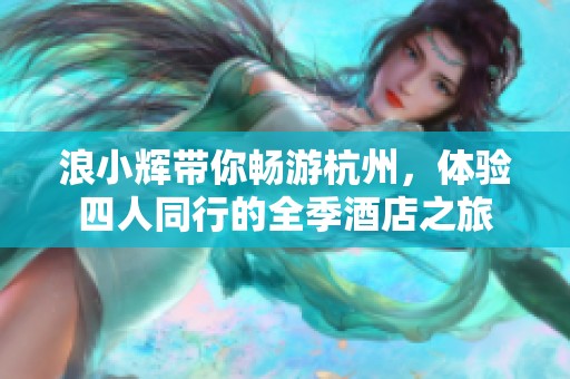 浪小辉带你畅游杭州，体验四人同行的全季酒店之旅
