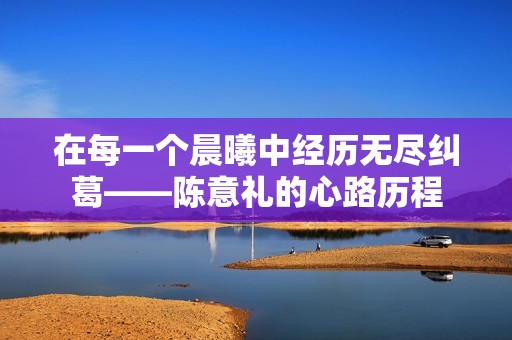 在每一个晨曦中经历无尽纠葛——陈意礼的心路历程