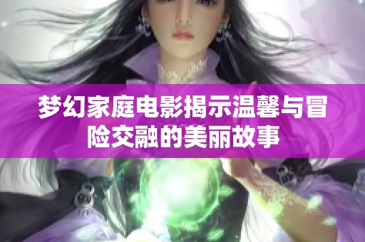 梦幻家庭电影揭示温馨与冒险交融的美丽故事