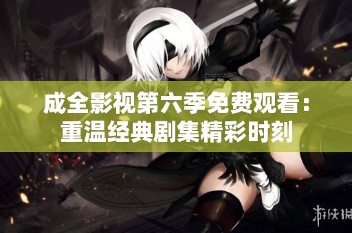 成全影视第六季免费观看：重温经典剧集精彩时刻