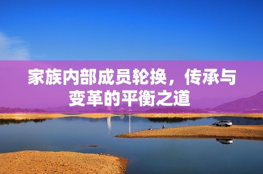 家族内部成员轮换，传承与变革的平衡之道 