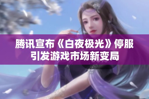 腾讯宣布《白夜极光》停服引发游戏市场新变局
