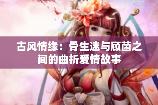 古风情缘：骨生迷与顾菌之间的曲折爱情故事