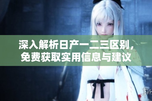 深入解析日产一二三区别，免费获取实用信息与建议