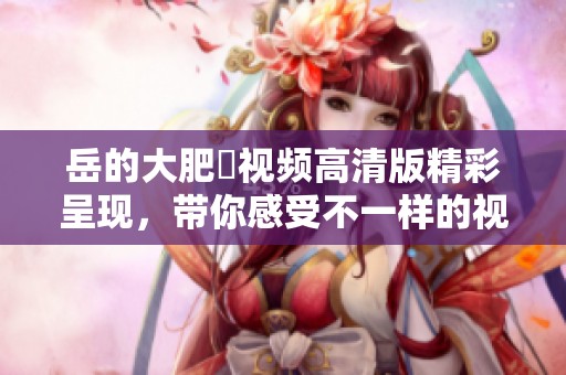 岳的大肥坹视频高清版精彩呈现，带你感受不一样的视觉盛宴
