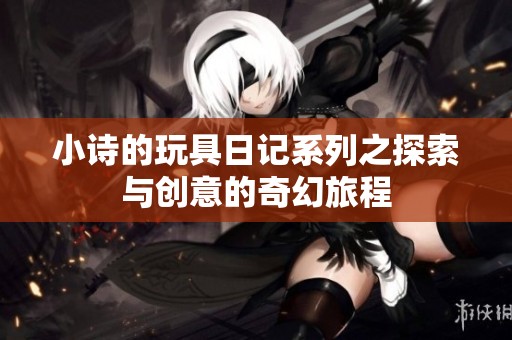 小诗的玩具日记系列之探索与创意的奇幻旅程