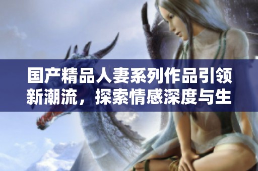 国产精品人妻系列作品引领新潮流，探索情感深度与生活百态