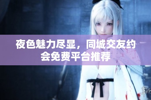 夜色魅力尽显，同城交友约会免费平台推荐