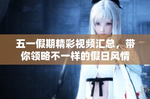 五一假期精彩视频汇总，带你领略不一样的假日风情